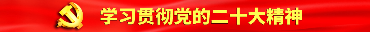 屄屄免费首页认真学习贯彻落实党的二十大会议精神